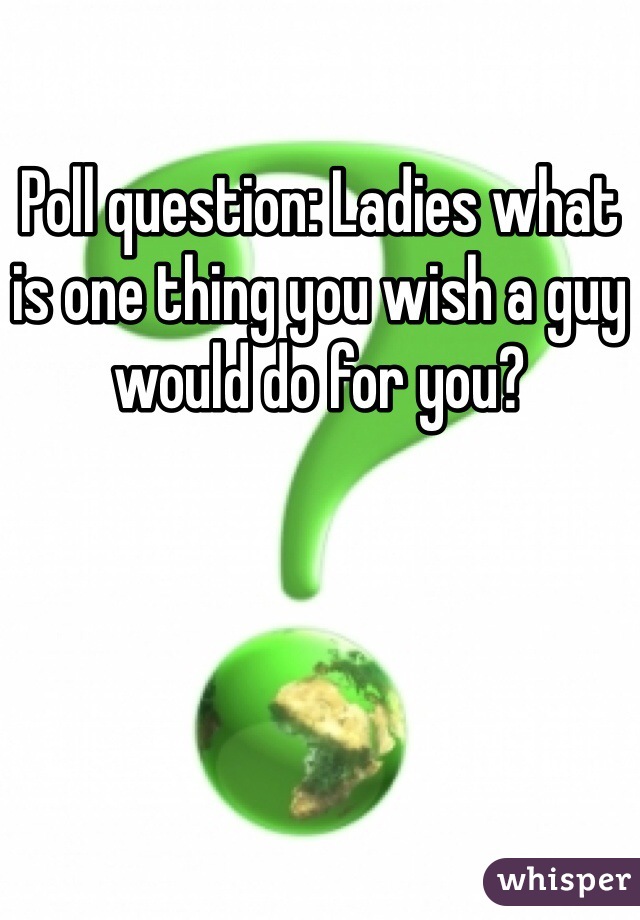Poll question: Ladies what is one thing you wish a guy would do for you?