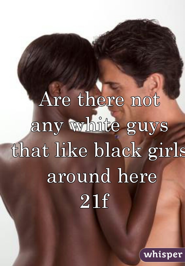 Are there not 
any white guys 
that like black girls 
around here
21f   