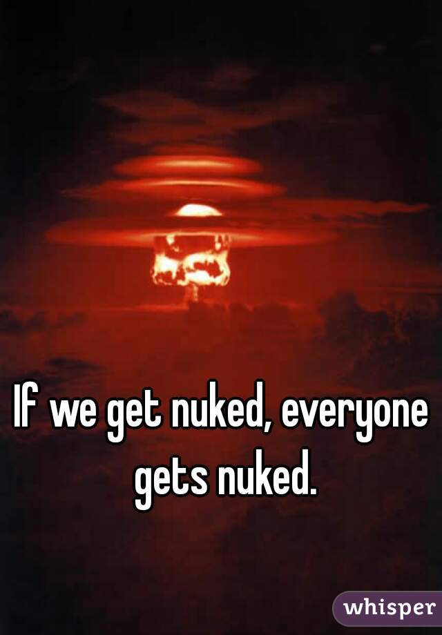 If we get nuked, everyone gets nuked.