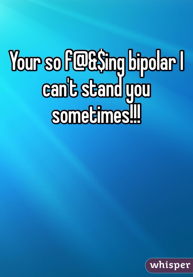 Your so f@&$ing bipolar I can't stand you sometimes!!! 