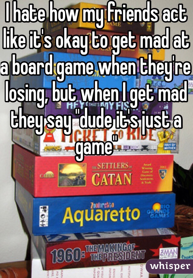 I hate how my friends act like it's okay to get mad at a board game when they're losing, but when I get mad they say "dude it's just a game"