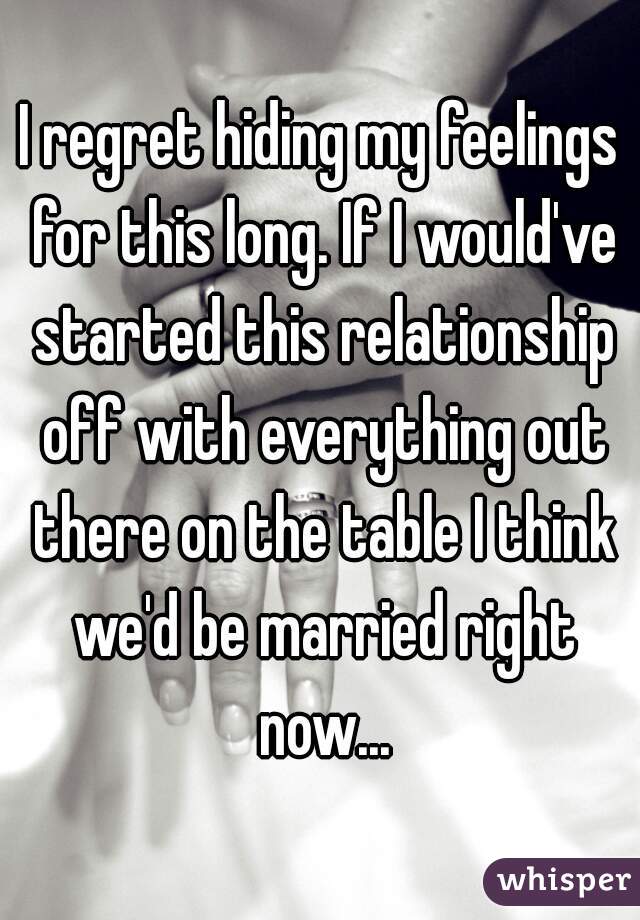 I regret hiding my feelings for this long. If I would've started this relationship off with everything out there on the table I think we'd be married right now...