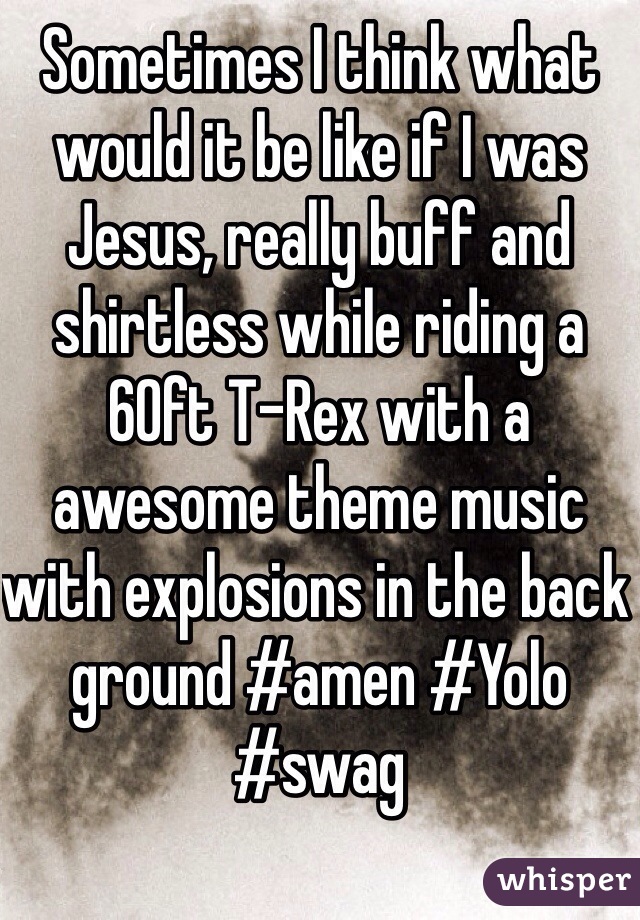 Sometimes I think what would it be like if I was Jesus, really buff and shirtless while riding a 60ft T-Rex with a awesome theme music  with explosions in the back ground #amen #Yolo #swag