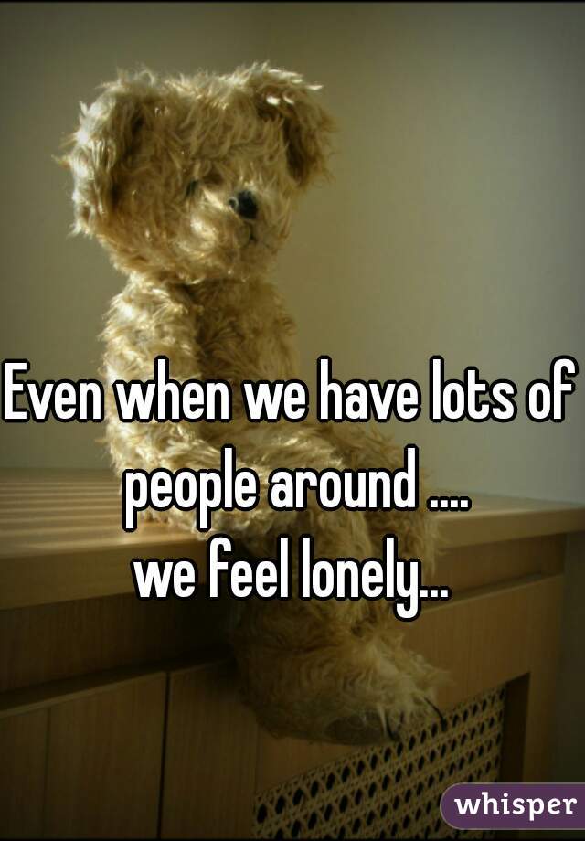 Even when we have lots of people around ....

we feel lonely...

