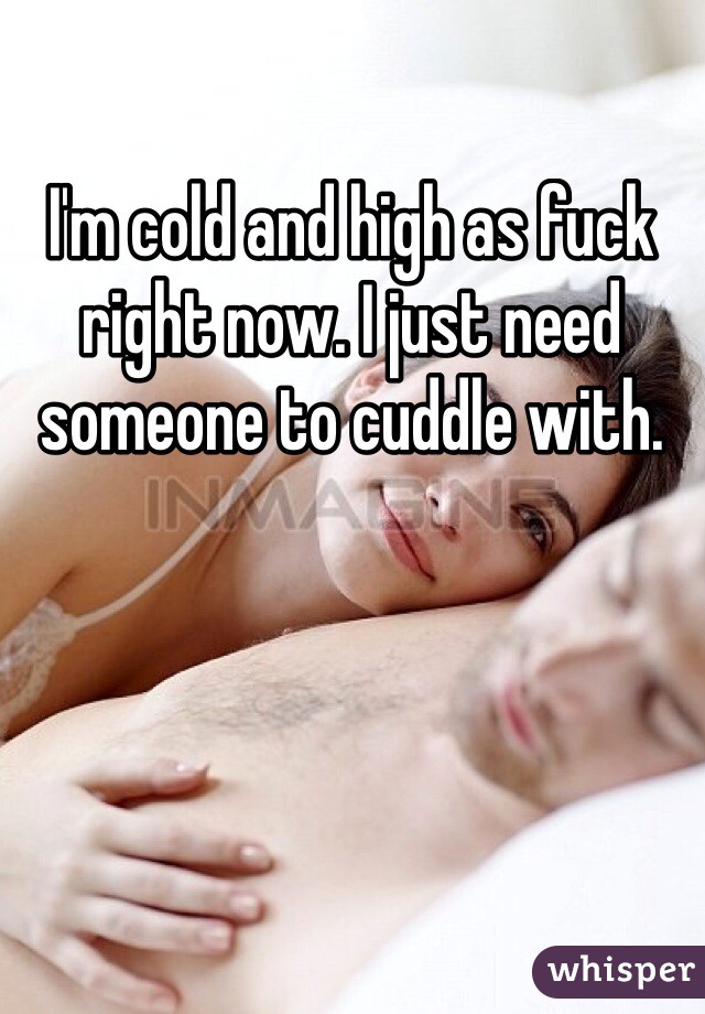 I'm cold and high as fuck right now. I just need someone to cuddle with.