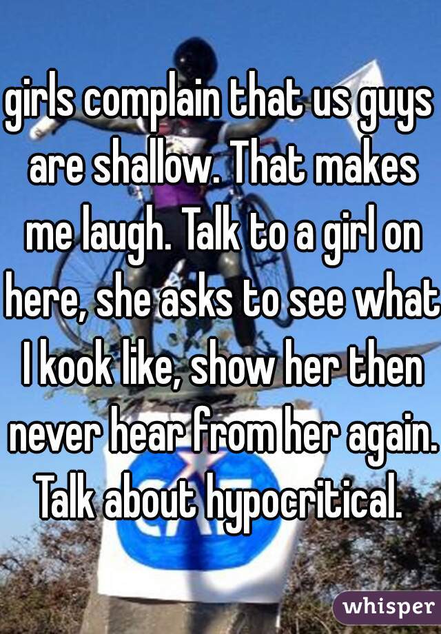 girls complain that us guys are shallow. That makes me laugh. Talk to a girl on here, she asks to see what I kook like, show her then never hear from her again. Talk about hypocritical. 