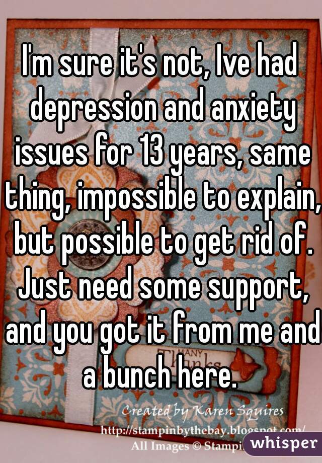 I'm sure it's not, Ive had depression and anxiety issues for 13 years, same thing, impossible to explain, but possible to get rid of. Just need some support, and you got it from me and a bunch here. 