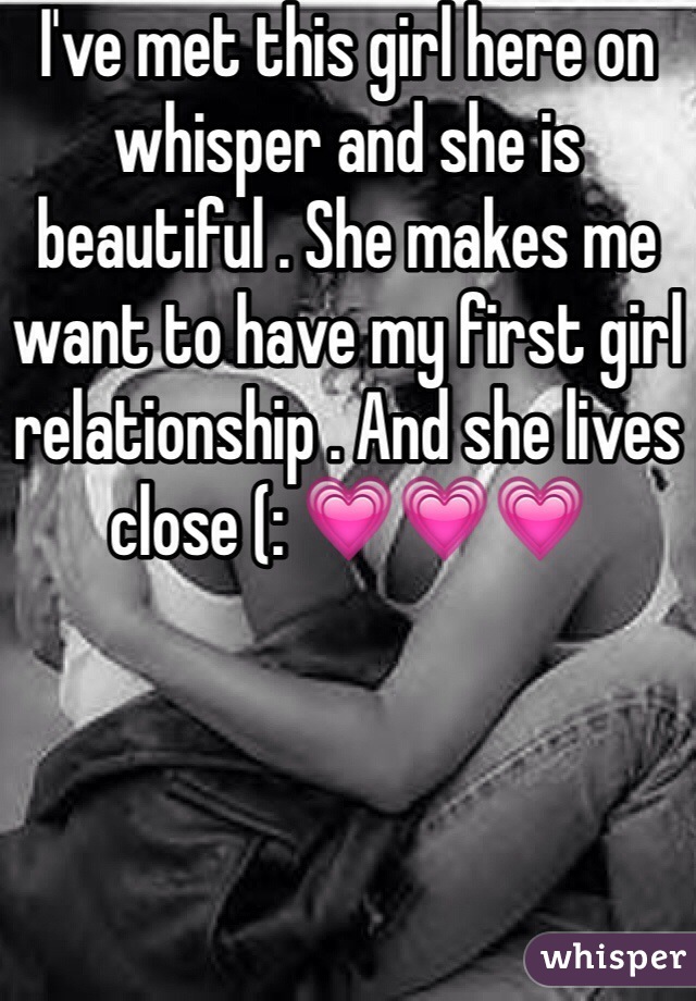 I've met this girl here on whisper and she is beautiful . She makes me want to have my first girl relationship . And she lives close (: 💗💗💗