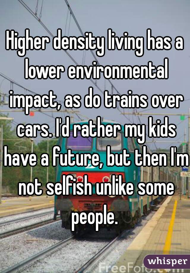 Higher density living has a lower environmental impact, as do trains over cars. I'd rather my kids have a future, but then I'm not selfish unlike some people. 