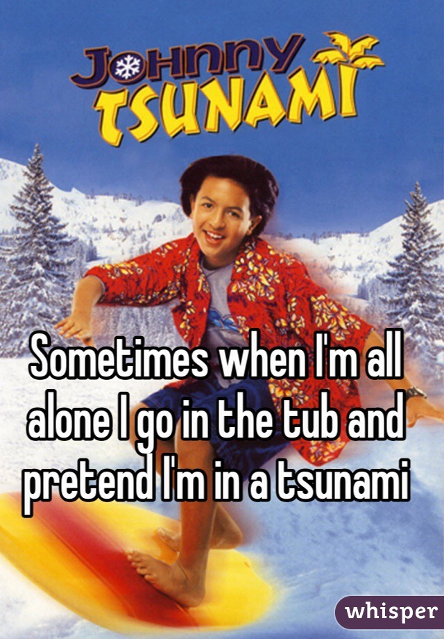 Sometimes when I'm all alone I go in the tub and pretend I'm in a tsunami
