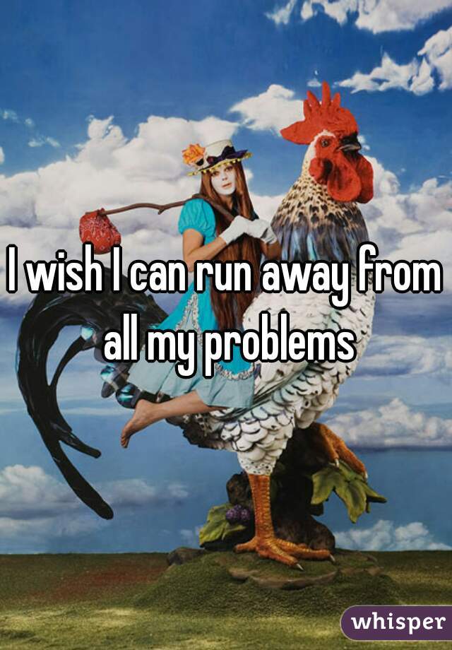 I wish I can run away from all my problems