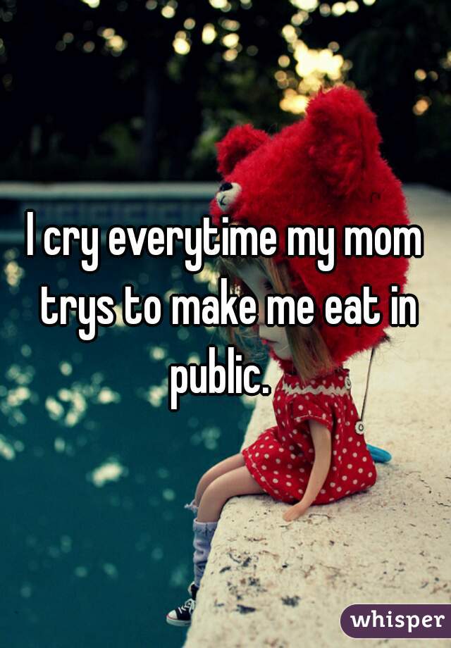 I cry everytime my mom trys to make me eat in public.  