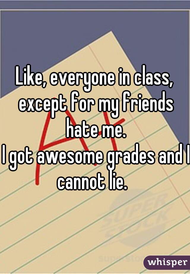 Like, everyone in class, except for my friends hate me.
 I got awesome grades and I cannot lie.  