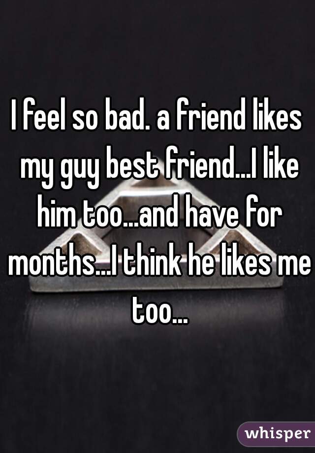 I feel so bad. a friend likes my guy best friend...I like him too...and have for months...I think he likes me too...