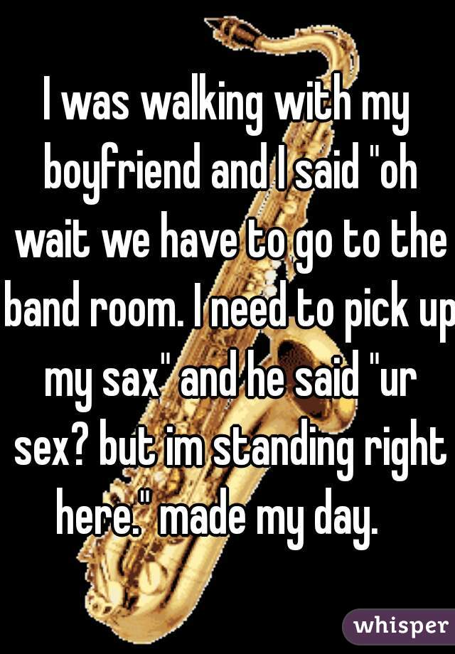 I was walking with my boyfriend and I said "oh wait we have to go to the band room. I need to pick up my sax" and he said "ur sex? but im standing right here." made my day.   