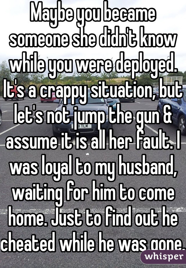 Maybe you became someone she didn't know while you were deployed. It's a crappy situation, but let's not jump the gun & assume it is all her fault. I was loyal to my husband, waiting for him to come home. Just to find out he cheated while he was gone. 