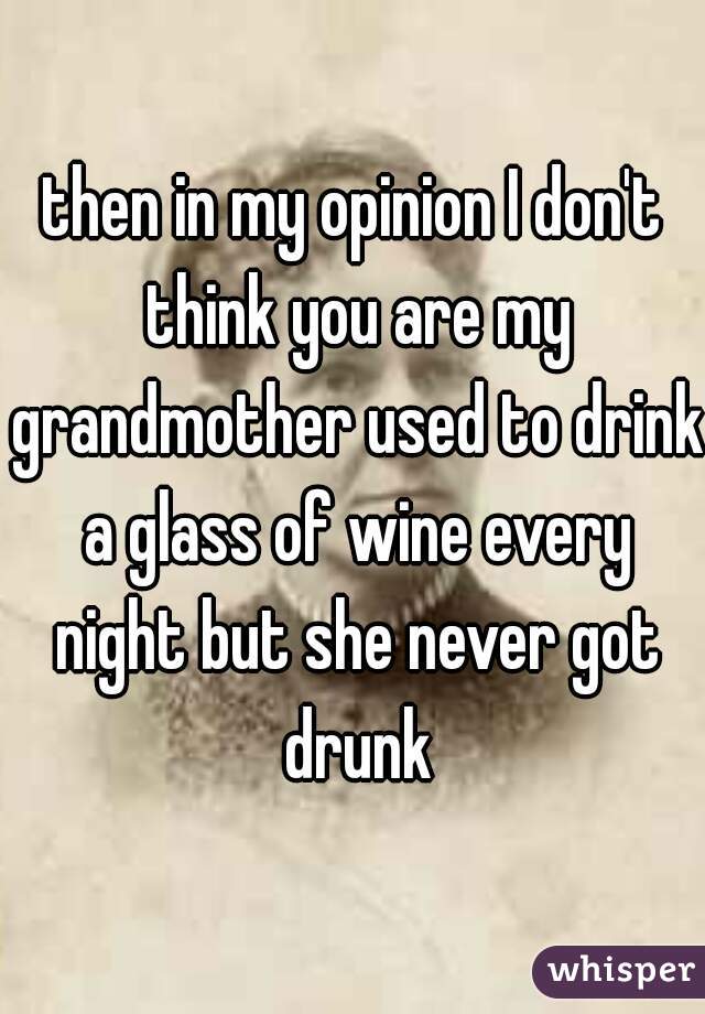 then in my opinion I don't think you are my grandmother used to drink a glass of wine every night but she never got drunk
