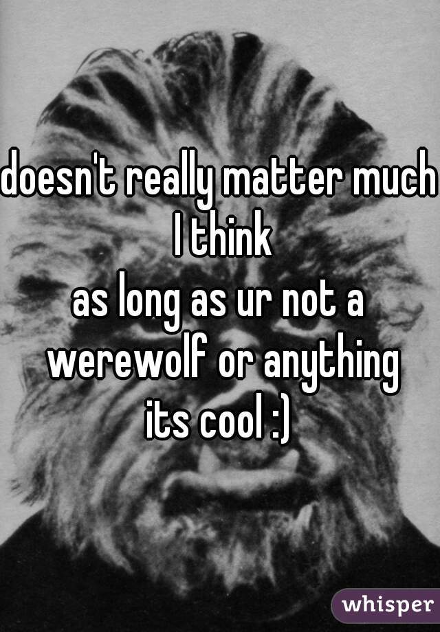 doesn't really matter much I think
as long as ur not a werewolf or anything
its cool :)