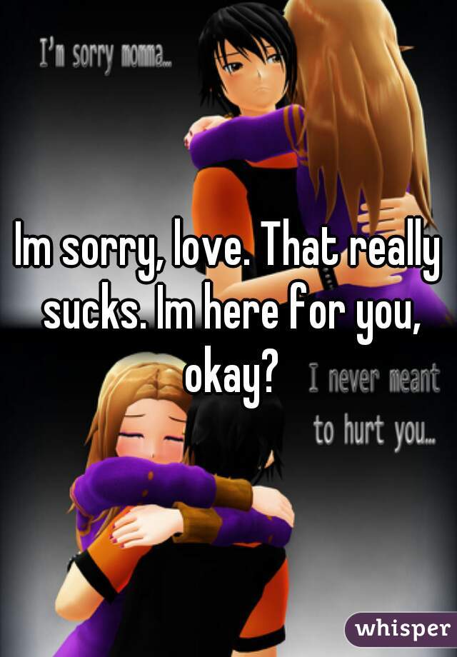 Im sorry, love. That really sucks. Im here for you, okay?