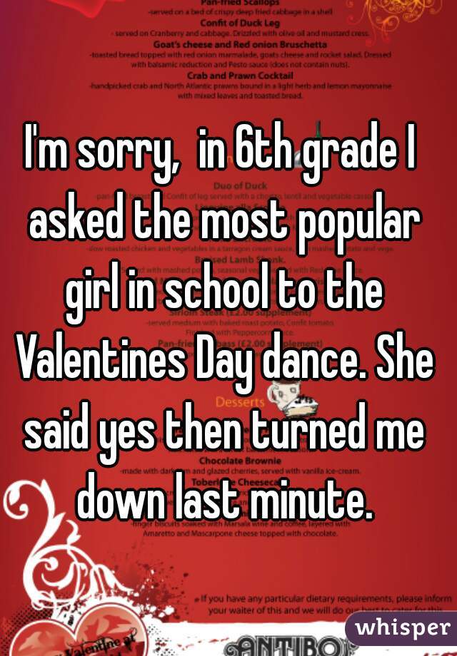 I'm sorry,  in 6th grade I asked the most popular girl in school to the Valentines Day dance. She said yes then turned me down last minute.