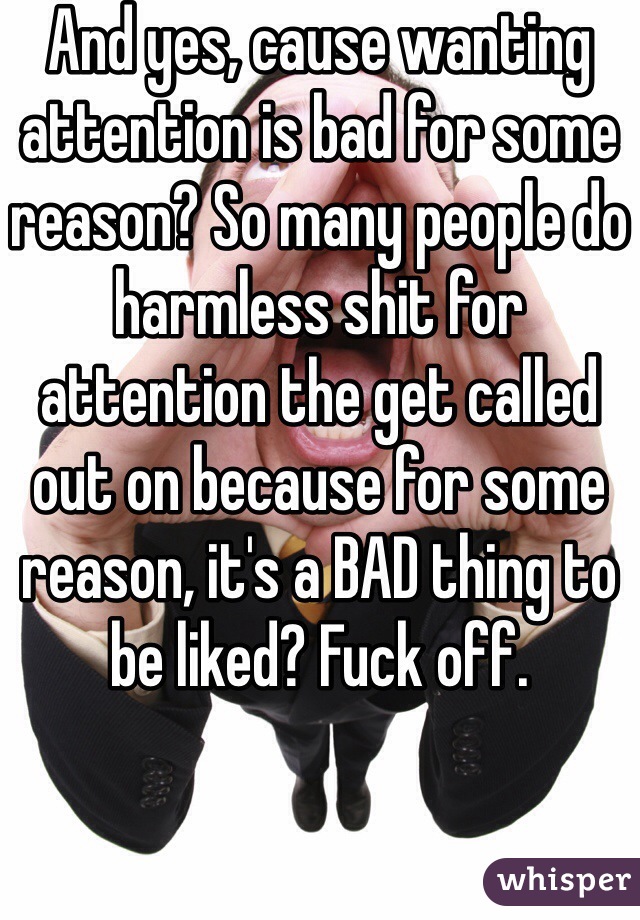 And yes, cause wanting attention is bad for some reason? So many people do harmless shit for attention the get called out on because for some reason, it's a BAD thing to be liked? Fuck off.
