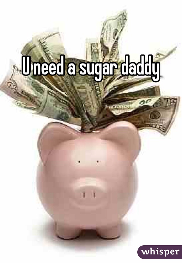 U need a sugar daddy 