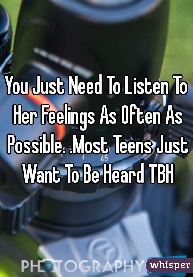 You Just Need To Listen To Her Feelings As Often As Possible. .Most Teens Just Want To Be Heard TBH