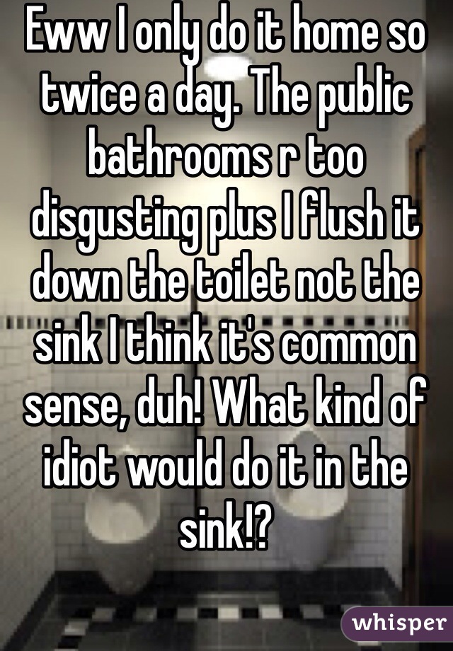 Eww I only do it home so twice a day. The public bathrooms r too disgusting plus I flush it down the toilet not the sink I think it's common sense, duh! What kind of idiot would do it in the sink!?