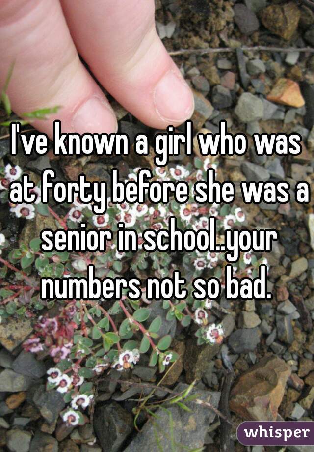 I've known a girl who was at forty before she was a senior in school..your numbers not so bad. 
