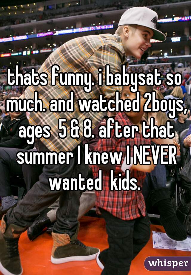 thats funny. i babysat so much. and watched 2boys, ages  5 & 8. after that summer I knew I NEVER wanted  kids. 