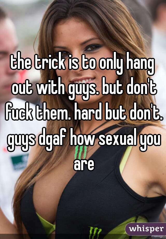 the trick is to only hang out with guys. but don't fuck them. hard but don't. guys dgaf how sexual you are