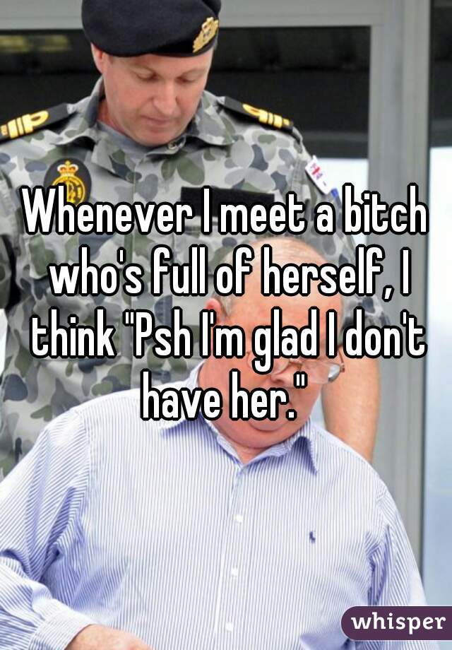 Whenever I meet a bitch who's full of herself, I think "Psh I'm glad I don't have her." 