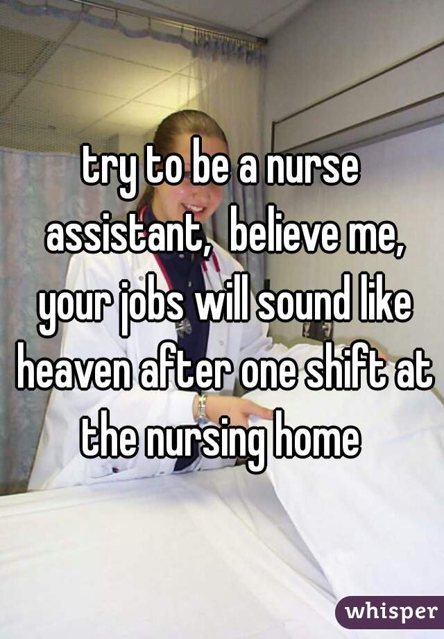 try to be a nurse assistant,  believe me, your jobs will sound like heaven after one shift at the nursing home 