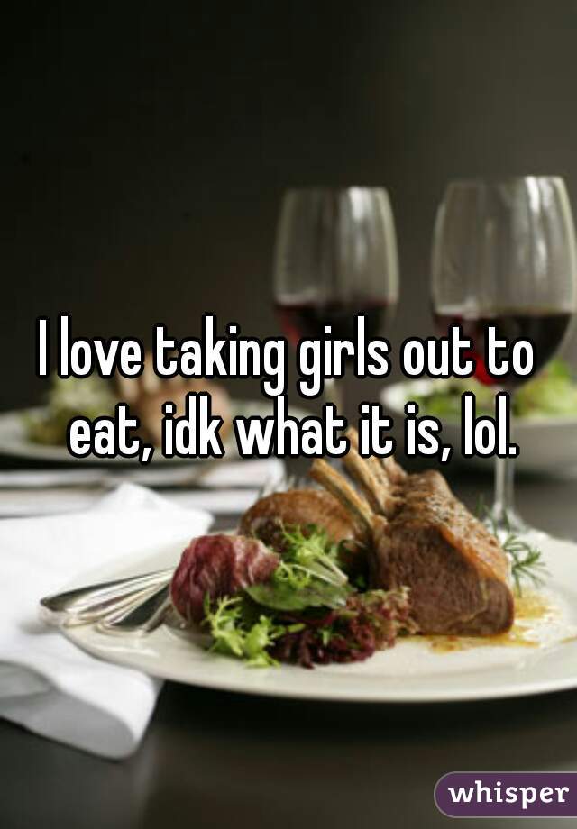 I love taking girls out to eat, idk what it is, lol.