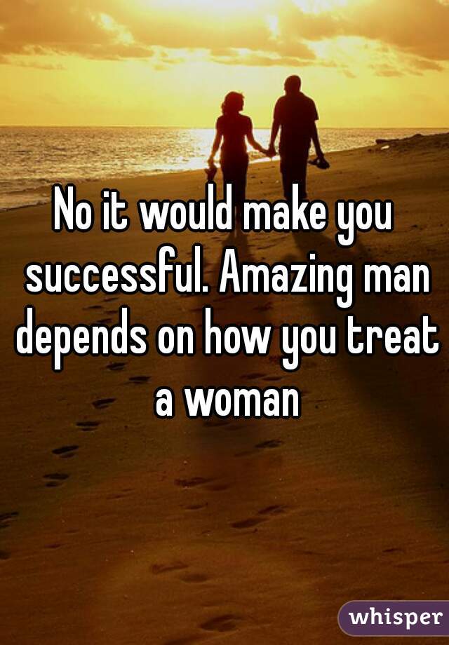 No it would make you successful. Amazing man depends on how you treat a woman