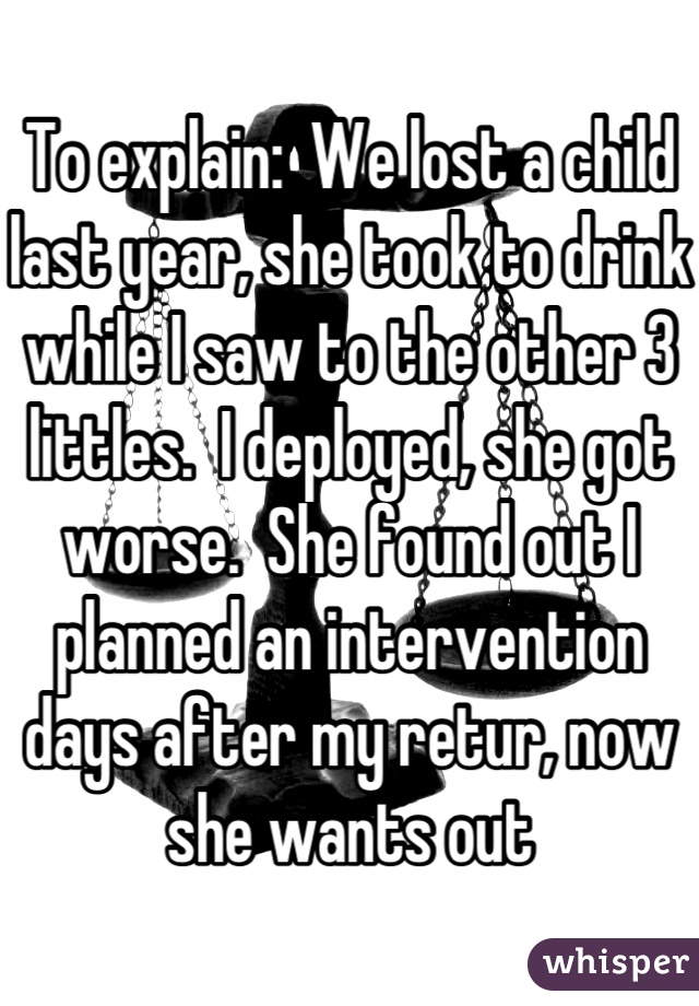 To explain:  We lost a child last year, she took to drink while I saw to the other 3 littles.  I deployed, she got worse.  She found out I planned an intervention days after my retur, now she wants out