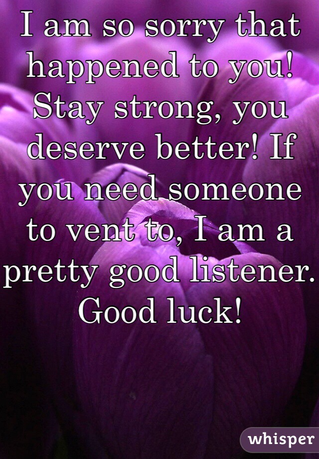 I am so sorry that happened to you! Stay strong, you deserve better! If you need someone to vent to, I am a pretty good listener. Good luck! 