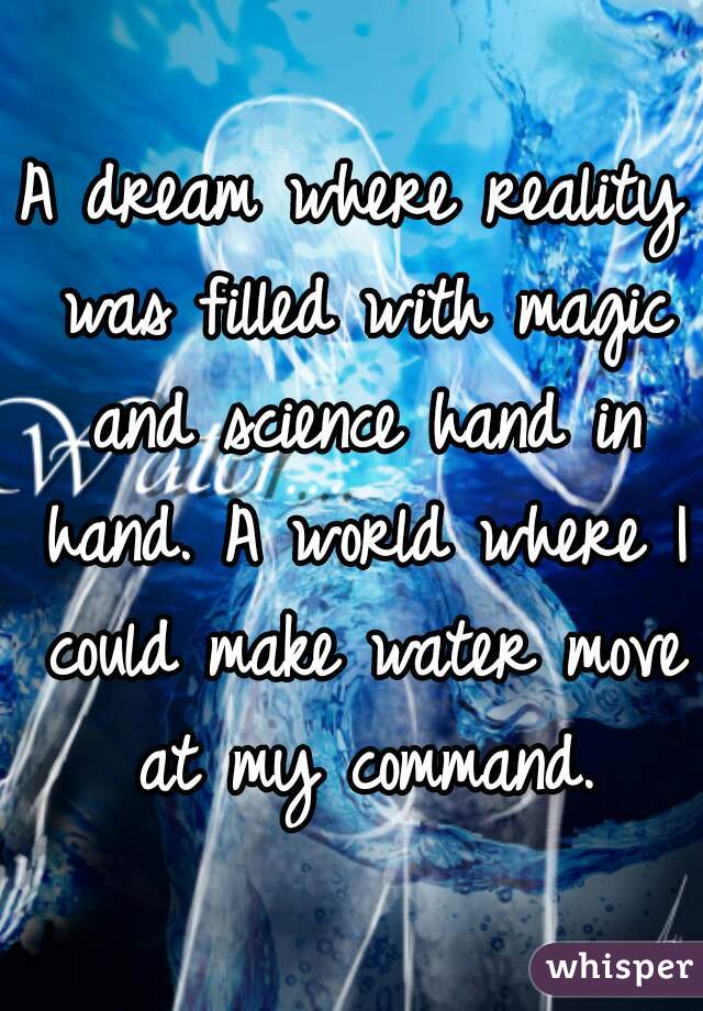 A dream where reality was filled with magic and science hand in hand. A world where I could make water move at my command.
