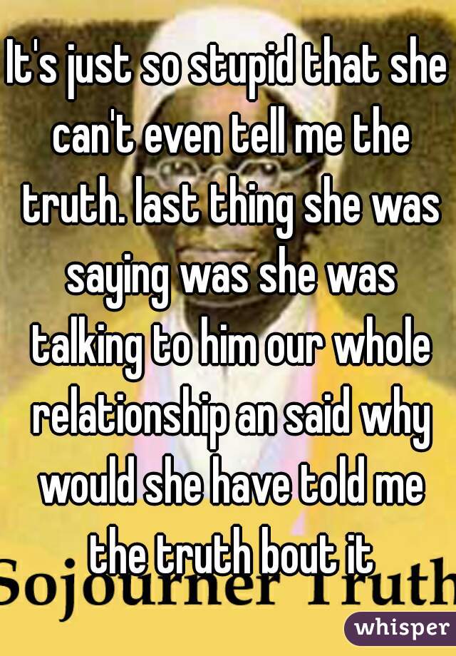 It's just so stupid that she can't even tell me the truth. last thing she was saying was she was talking to him our whole relationship an said why would she have told me the truth bout it