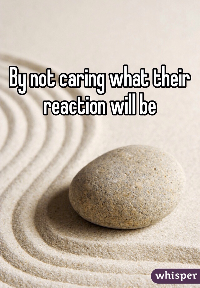 By not caring what their reaction will be