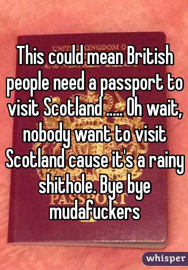 This could mean British people need a passport to visit Scotland ..... Oh wait, nobody want to visit Scotland cause it's a rainy shithole. Bye bye mudafuckers