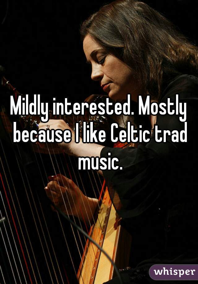 Mildly interested. Mostly because I like Celtic trad music.