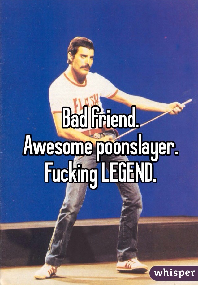 Bad friend. 
Awesome poonslayer. 
Fucking LEGEND. 