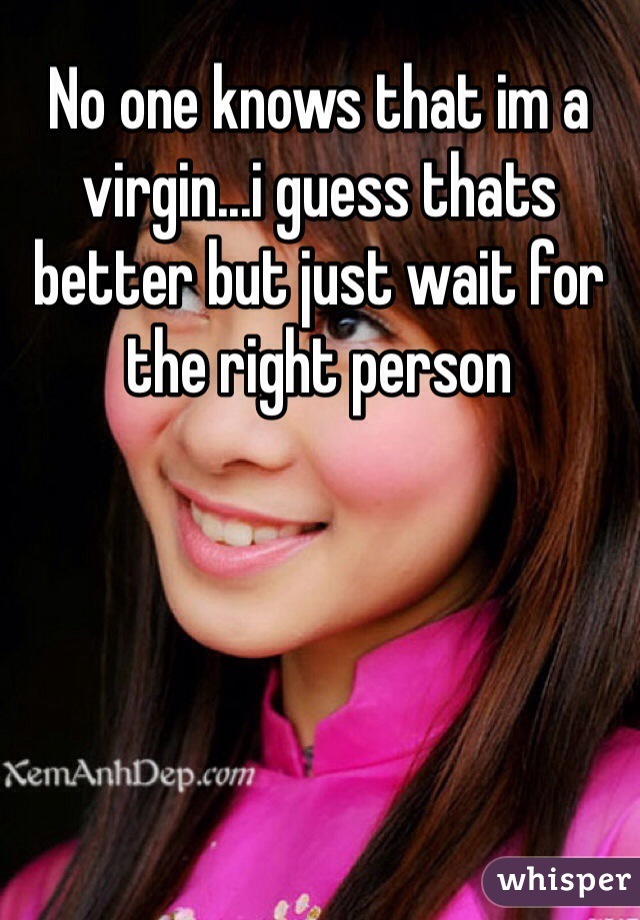 No one knows that im a virgin...i guess thats better but just wait for the right person 