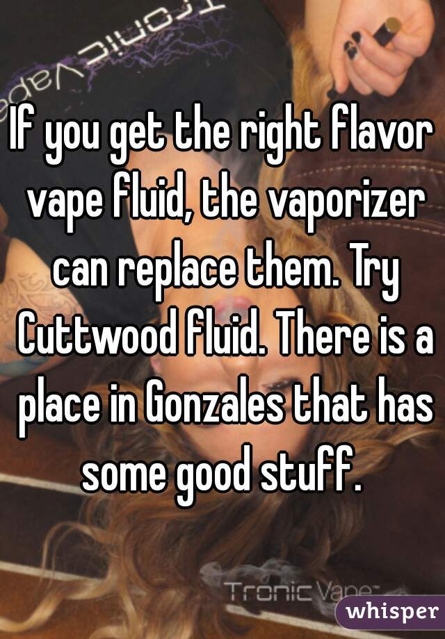 If you get the right flavor vape fluid, the vaporizer can replace them. Try Cuttwood fluid. There is a place in Gonzales that has some good stuff. 