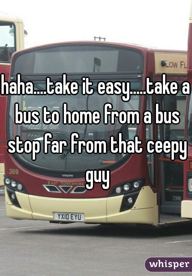 haha....take it easy.....take a bus to home from a bus stop far from that ceepy guy