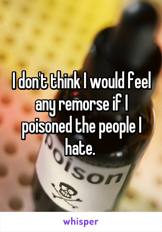 I don't think I would feel any remorse if I poisoned the people I hate. 