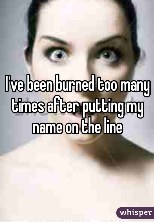 I've been burned too many times after putting my name on the line