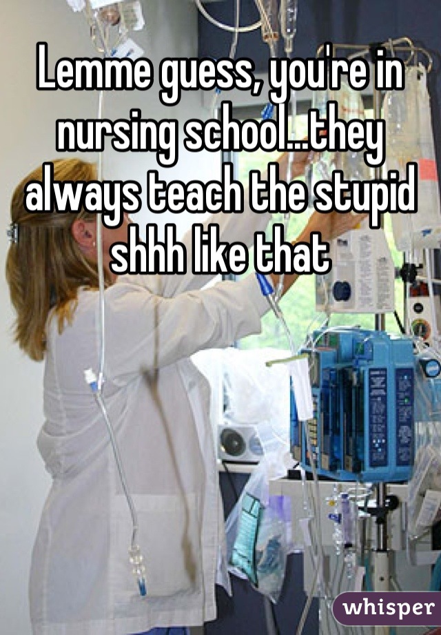 Lemme guess, you're in nursing school...they always teach the stupid shhh like that