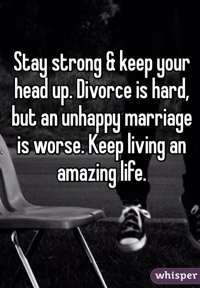 Stay strong & keep your head up. Divorce is hard, but an unhappy marriage is worse. Keep living an amazing life. 